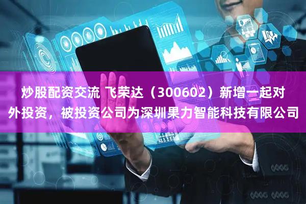 炒股配资交流 飞荣达（300602）新增一起对外投资，被投资公司为深圳果力智能科技有限公司