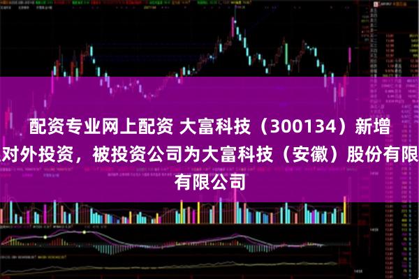 配资专业网上配资 大富科技（300134）新增一起对外投资，被投资公司为大富科技（安徽）股份有限公司
