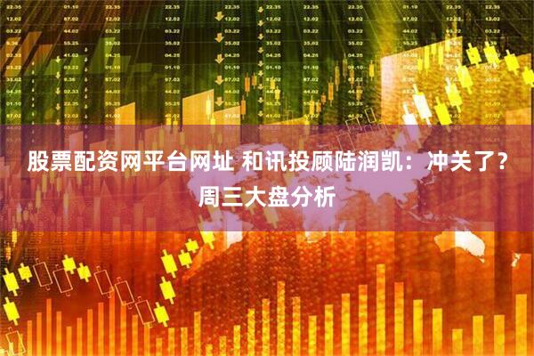 股票配资网平台网址 和讯投顾陆润凯：冲关了？周三大盘分析