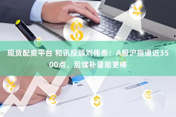 现货配资平台 和讯投顾刘伟奇：A股沪指逼近3500点，后续补量能更棒