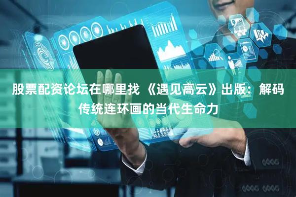 股票配资论坛在哪里找 《遇见高云》出版：解码传统连环画的当代生命力