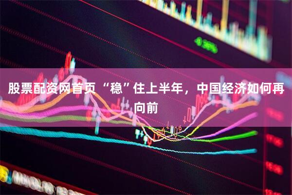 股票配资网首页 “稳”住上半年，中国经济如何再向前
