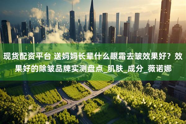 现货配资平台 送妈妈长辈什么眼霜去皱效果好？效果好的除皱品牌实测盘点_肌肤_成分_薇诺娜