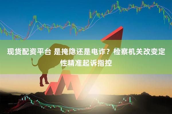 现货配资平台 是掩隐还是电诈？检察机关改变定性精准起诉指控