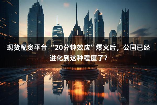 现货配资平台 “20分钟效应”爆火后，公园已经进化到这种程度了？