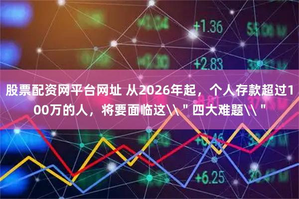 股票配资网平台网址 从2026年起，个人存款超过100万的人，将要面临这\＂四大难题\＂