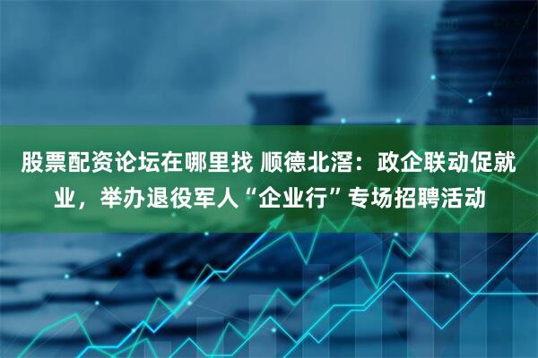 股票配资论坛在哪里找 顺德北滘：政企联动促就业，举办退役军人“企业行”专场招聘活动