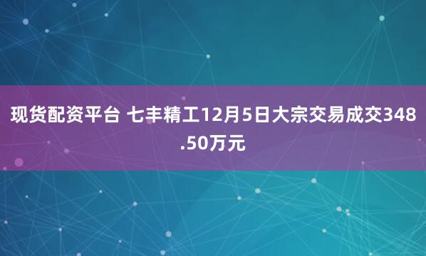 现货配资平台 七丰精工12月5日大宗交易成交348.50万元