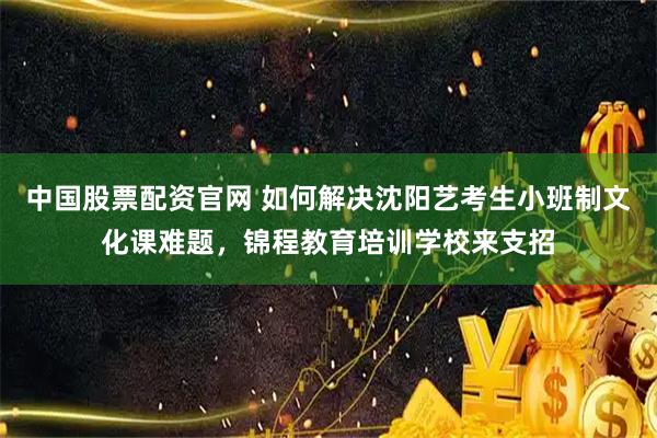 中国股票配资官网 如何解决沈阳艺考生小班制文化课难题，锦程教育培训学校来支招