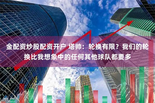 金配资炒股配资开户 塔帅：轮换有限？我们的轮换比我想象中的任何其他球队都要多