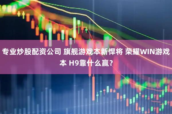 专业炒股配资公司 旗舰游戏本新悍将 荣耀WIN游戏本 H9靠什么赢？