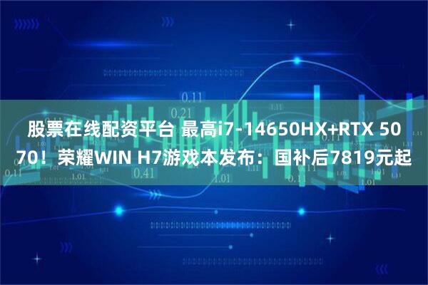 股票在线配资平台 最高i7-14650HX+RTX 5070！荣耀WIN H7游戏本发布：国补后7819元起