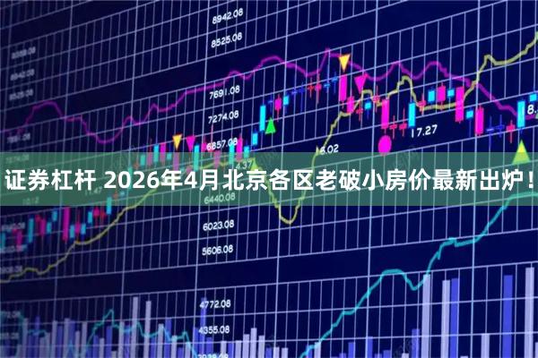证券杠杆 2026年4月北京各区老破小房价最新出炉！