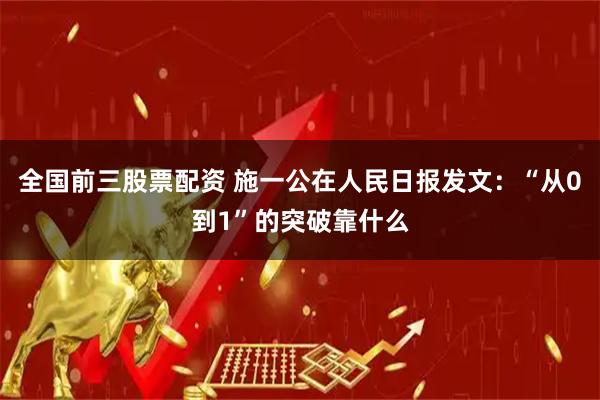 全国前三股票配资 施一公在人民日报发文：“从0到1”的突破靠什么