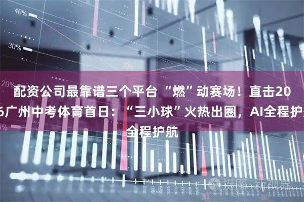 配资公司最靠谱三个平台 “燃”动赛场！直击2026广州中考体育首日：“三小球”火热出圈，AI全程护航
