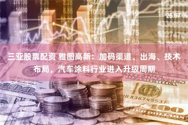 三亚股票配资 雅图高新：加码渠道、出海、技术布局，汽车涂料行业进入升级周期