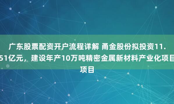 广东股票配资开户流程详解 甬金股份拟投资11.51亿元，建设年产10万吨精密金属新材料产业化项目