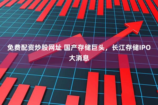 免费配资炒股网址 国产存储巨头，长江存储IPO大消息