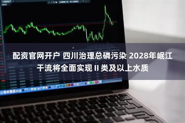 配资官网开户 四川治理总磷污染 2028年岷江干流将全面实现Ⅱ类及以上水质
