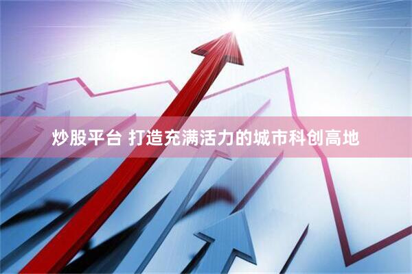 炒股平台 打造充满活力的城市科创高地