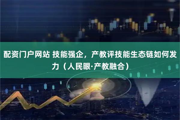 配资门户网站 技能强企，产教评技能生态链如何发力（人民眼·产教融合）